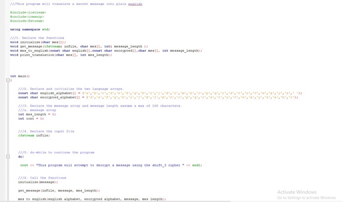 /Thi program w11 tranalate a secret message into plain saiia stog namespace std I Deolare the fonotions otd inicialize Ichar eatt) void ger ressage (sEstreams intile, ehar mesti intsmessage Lengeh vold mes co english (eonst char english, const char encrypced,char mest1, int nessage lengch) void prins ransiation (char mestlint mes dength int main 112. Deelare and initialise the two language areays 113, Deolare the nessage array and nessage length assue ax of 100 oharacters aasage array int oons- 1 Deelare the inpat file 1/5, do-while to contthe program dol This progran vill aenpe to deexyprmesage ueing the ahst eipher 116, Call the fanotions inicialize meaaage) get message linile, nessage, Lengch) nes to engish rengiish alphabet, enerypted alpbabet, message,es lengh Activate Windows o to Settings to activate Windows