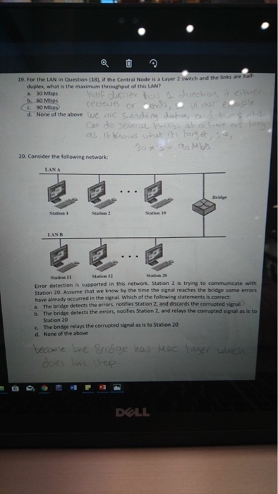19. For the l AN in Question (18 the Central Node is a Layer 2 switch and the links are duplex, what is the maximum throughput of this LAN? a. 30 Mbps 60 Mbps c. 90 Mbps None of the above ue aic sendi an ale 20. Consider the following network LANA Beklge LAN B Statiea 11 Error detection is supported in this network. Station 2 is trying to communicate with Station 20. Assume that we know by the time the signal reaches the bridge some errors have already occurred in the signal Which of ehe foillowing statements is correct a. The bridge detects the errors, notifies Station 2, and discards the corrupted signal b. The bridge detects the errors, notifies Station 2, and relays the corrupted signal as is to Station 20 c The bridge relays the corrupted signal as is to Station 20 d. None of the above OLL