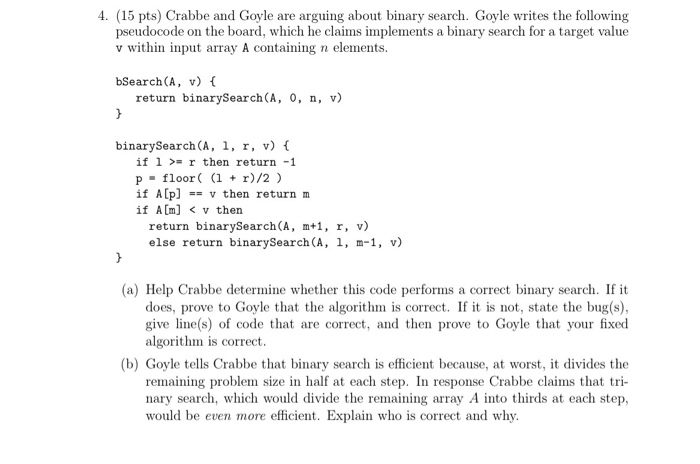 4. (15 pts) Crabbe and Goyle are arguing about binary search. Goyle writes the following pseudocode on the board, which he claims implements a binary search for a target value v within input array A containing n elements. bSearch(A, v) f return binarySearch(A, 0, n, v) binarySearch (A, 1, r, v) f if 1r then return -1 p floor i r)/2) if Alp]v then return m if Am] < v thern return binarySearch(A, m+1, r, v) else return binarySearch (A, 1, m-1, v) (a) Help Crabbe determine whether this code performs a correct binary search. If it does, prove to Goyle that the algorithm is correct. If it is not, state the bug(s) give line(s) of code that are correct, and then prove to Goyle that your fixed algorithm is correct. (b) Goyle tells Crabbe that binary search is efficient because, at worst, it divides the remaining problem size in half at each step. In response Crabbe claims that nary search, which would divide the remaining array A into thirds at each step, would be even more efficient. Explain who is correct and why.