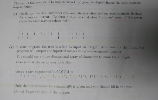 The goal of this exercise is to implement a C program to display integer in seven-segment display format. (1) Calculators, watches, and other electronic devices often rely on seven-segment displays for numerical output. To form a digit, such devices turn on some of the seven segments while leaving others off 11I TLIILILI LII111 1LI (2) In your program, the user is asked to input an integer. After reading the input, the program will output the inputted integer using seven-segment displays. You should use a three dimensional array of characters to store the 10 digits Here is what the array may look like: const char segements[10] (3) [3]- Only the initialization for segments(0] is given and you should fill in the rest. Do not forget the sign of the integer.