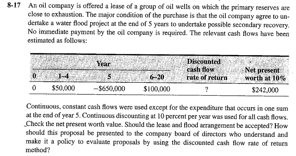 8-17 An oil company is offered a lease of a group of oil wells on which the primary reserves are close to exhaustion. The major condition of the purchase is that the oil company agree to un- dertake a water flood project at the end of 5 years to undertake possible secondary recovery No immediate payment by the oil company is required. The relevant cash flows have been estimated as follows: Discounted cash flowNet present at 1-4 it t 5: A $650,000 $100,000 0% 6 20. te rate of eturn i tworth at 10% 0 $50,000 $242,000 Continuous, constant cash flows were used except for the expenditure that occurs in one sum at the end of year 5. Continuous discounting at 10 percent per year was used for all cash flo Check the net present worth value. Should the lease and flood arrangement be accepted? How should this proposal be presented to the company board of directors who understand and make it a policy to evaluate proposals by using the discounted cash flow rate of return method?