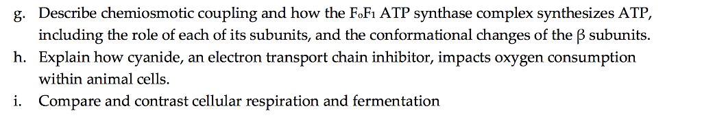 8. Describe chemiosmotic coupng ana now the FoFiAlF Synthase complex synthesizes AIF, coupling and how the FoFi ATP synthase complex synthesizes ATP including the role of each of its subunits, and the conformational changes of the β subunits. h. Explain how cyanide, an electron transport chain inhibitor, impacts oxygen consumption within animal cells. i. Compare and contrast cellular respiration and fermentation