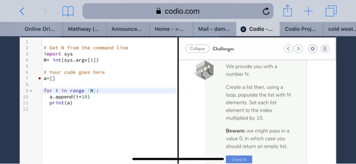 을 codio.com Online Ori... Mathway Announce.. Home -Mail - dam... Codio Codio Proj.... cold weat.. # Get N from the command line import sys 4Nint (sys.argv[1]) Collapse) Challenges We provide you with a number N Your code goes here Create a list then, usinga loop, populate the list with N elements. Set each list element to the index multiplied by 10 9for i in range N): a , append(何0) print (a) 10 12 Beware: we might pass in a value 0, in which case you should return an empty list Check It