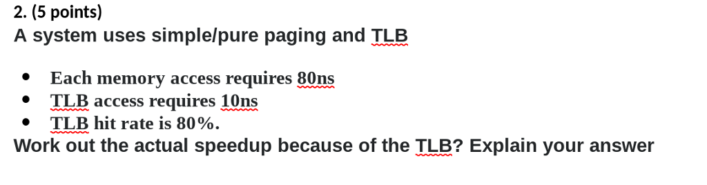 2. (5 points) A system uses simple/pure paging and TLB Each memory access requires 80ns TLB access requires 10ns TLB hit rate is 80%. 1 · Work out the actual speedup because of the TLB? Explain your answer