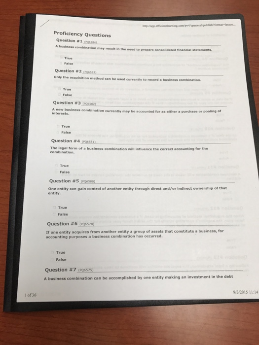 Proficiency Questions Question #1 gem. may result in the need to prepare consolidated financial statements. Question #2 (resen Only the acquisition method can be used currently to record a business combination. Question #31K esan A new business combination currently may be accounted for as either a purchase or pooling of interests True False Question #4mssay The legal form of a business combination will influence the correct accounting for the combination True False Question #5 (P96580) One entity can gain control of another entity through direct and/or indirect ownership of that entity. True False Question #6,06578) If one entity acquires from another entity a group of assets that constitute a business, for accounting purposes a business combination has occurred True False Question #7 (P06575) A business combination can be accomplished by one entity making an investment in the debt 9/3/2015 11:14 I of 36