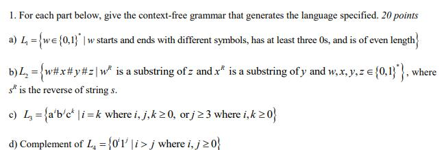 1. For each part below, give the context-free grammar that generates the language specified. 20 points a) 4-wEo.tarts and ends with different symbols, has at least three Os, and is of even length b)1,-{w#x #y#21 w, is a substring of: and is a substring ofy and w x, y, z e { 047 , where s is the reverse of string s o) L fabe i k where i, j,k 20, or j 2 3 where i,k 0 d) Complement of L o1i j where i,j20