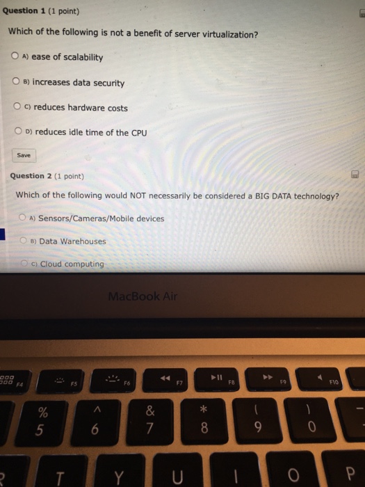 Question 1 (1 point) Which of the following is not a benefit of server virtualization? O A) ease of scalability O s) increases data security O c) reduces hardware costs D) reduces idle time of the CPU Question 2 (1 point) Which of the following would NOT necessarily be considered a BIG DATA technology? OA) Sensors/Cameras/Mobile devices B) Data warehouses c) Cloud computing acBook Air F8 9 F10 F7 F5 0