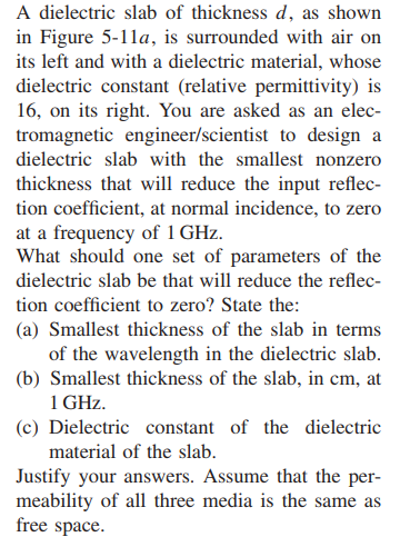 A dielectric slab of thickness d, as shown in figure 5-lla, is surrounded with air on its left and with a dielectric material, whose dielectric constant (relative permittivity) is 16, on its right. you are asked as an elec- tromagnetic engineer/scientist to design a dielectric slab with the smallest nonzero thickness that wl reduce the input reflec- tion coefficient, at normal incidence, to zero at a frequency of 1 ghz what should one set of parameters of the dielectric slab be that will reduce the reflec- tion coefficient to zero? state the: (a) smallest thickness of the slab in terms of the wavelength in the dielectric slab (b) smallest thickness of the slab, in cm, at 1 ghz. (c) dielectric constant of the dielectric material of the slab justify your answers. assume that the per- meability of all three media is the same as free space