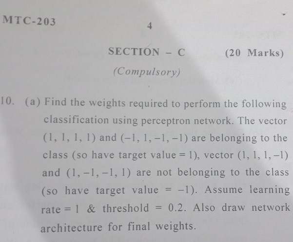 MTC-203 SECTION C (20 Marks) Compulsory) (a) Find the weights required to perform the following classification using perceptron network. The vector (1, 1, 1, 1) and (-1,1,-1,-1) are belonging to the class (so have target value 1), vector (1, 1, 1,-1) and (1,-1,-1,1) are not belonging to the class (so have target value1). Assume learning rate 1 & threshold 0.2. Also draw network architecture for final weights.