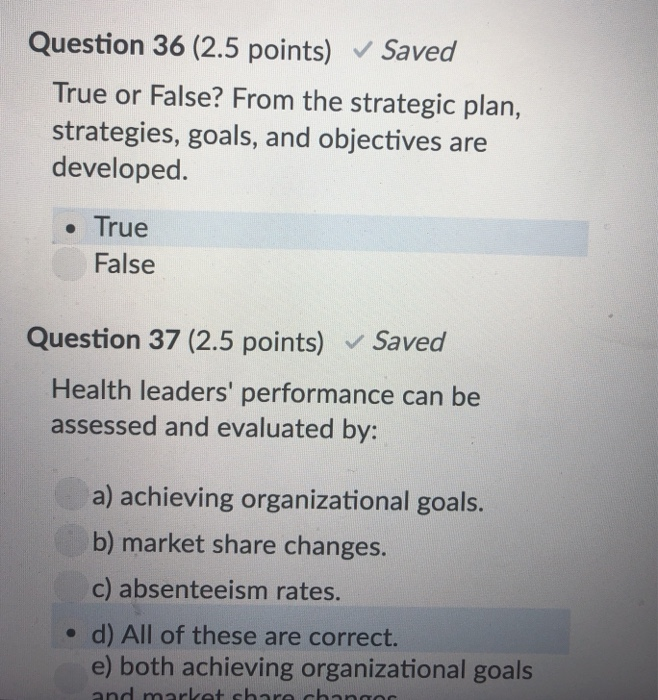 Question 36 (2.5 points) Saved True or False? From the strategic plan, strategies, goals, and objectives are developed. . True False Question 37 (2.5 points) Saved Health leaders performance can be assessed and evaluated by: a) achieving organizational goals. b) market share changes. c) absenteeism rates. o d) All of these are correct. e) both achieving organizational goals
