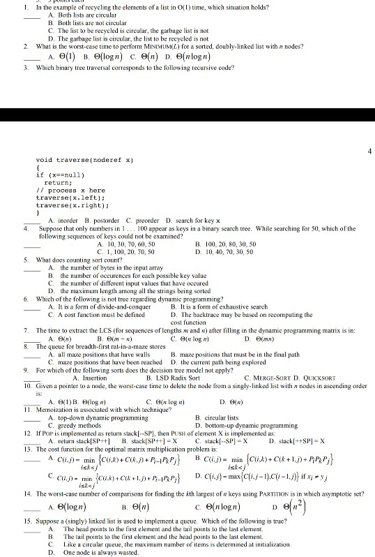 I. In the example of recycling the elements of a list in O1) time, which situation holds? A. Both lists are circular B. Both ists are not circular C. The list to be recycled is circular, the garbage list is not D. The garbage list is circular, the list to be recycled is not 2. What is the worst-case time to perform MINIMUML) for a sorted, doubly-linked list with nodes? A.6(1) B. Θ(log n) C. Θ(n) D. Θ(nlogn) . Which binary tree traversal corresponds to the following recursive code? void traverse (noderef x) if (x==null) retur / 

<div class=