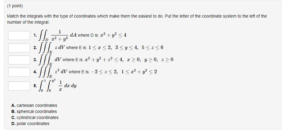 (1 point) Match the integrals with the type of coordinates which make them the easiest to do. Put the letter of the coordinate system to the left of the number of the integral. 1. dA where D is: z2 + y2 < 4 ZdV where Eis: 1 < z < 2, 3<y<4, 5<z<6 3. ďV where E is: x2 + y2 + 2 < 4, z>0, y 0, z>0 4.2 dV where E is: -2<z32, 1<z* +y<2 dx dy Jo Jo A. cartesian coordinates B. spherical coordinates C. cylindrical coordinates D. polar coordinates