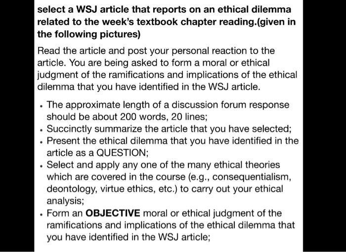 select a WSJ article that reports on an ethical dilemma related to the weeks textbook chapter reading.(given in the following pictures) Read the article and post your personal reaction to the article. You are being asked to form a moral or ethical judgment of the ramifications and implications of the ethical dilemma that you have identified in the WSJ article. . The approximate length of a discussion forum response should be about 200 words, 20 lines; .Succinctly summarize the article that you have selected; .Present the ethical dilemma that you have identified in the article as a QUESTION 

<div class=