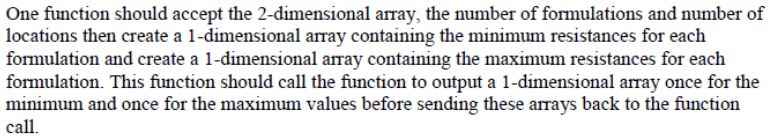 One function should accept the 2-dimensional array, the number of formulations and number of locations then create a 1-dimensional array containing the minimum resistances for each formulation and create a 1-dimensional array containing the maximum resistances for each formulation. This function should call the function to output a 1-dimensional array once for the minimum and once for the maximum values before sending these arrays back to the function call.