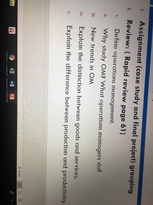 . Assignment (case study and final project) grouping 2. Review: (Rapid review page 61) i. Define operations management. i. Why study OM? What operations managers do? ii. New trends in OM iv. Explain the distinction between goods and services. v. Explain the difference between production and productivity. IV.