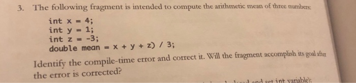 3. The following fragment is intended to compute the arithmetic mean of three numbers: int x 4 int y 1; int z =-3; double mean = x + y + z) / 3; Identify the compile-time error and correct it. Will the fragment accomplish its goal after the error is corrected? und nnd set int yarablel: