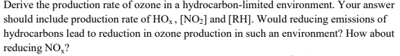 Derive the production rate of ozone in a hydrocarbon-limited environment. Your answer should include production rate of HO, [NO2] and [RH]. Would reducing emissions of hvdrocarbons lead to reduction in ozone production in such an environment? How about reducing NO?