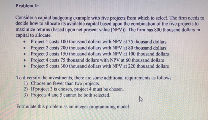 Problem 1: Consider a capital budgeting example with five projects from which to select. The firm needs to decide how to allocate its available capital based upon the combination of the five projects to maximize returns (based upon net present value (NPV). The firm has 800 thousand dollars in capital to allocate. .Project 1 costs 100 thousand dollars with NPV at 35 thousand dollars .Project 2 costs 200 thousand dollars with NPV at 80 thousand dollans . Project 3 costs 150 thousand dollars with NPV at 100 thousand dollars . Project 4 costs 75 thousand dollars with NPV 

<div class=