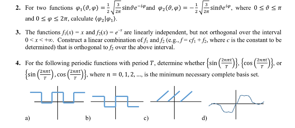 1 3 2. For two functions φ1(8,9) = 22T 2 2T and 0 φ 2π, calculate 〈P21φι). 3. The functions fi(x) -x and f2(x)-eare linearly independent, but not orthogonal over the interval 0 < x < o. Construct a linear combination offi andf2 (e.g.,f= cf1 +6, where c is the constant to be determined) that is orthogonal to f2 over the above interval 2nrt 4. For the following periodic functions with period T, determine whether İsin COS , cos (--)}, where n , where n - 0,1,2, ..., is the minimum necessary complete basis set. 0 1, 2, T、 a) b) c) d)