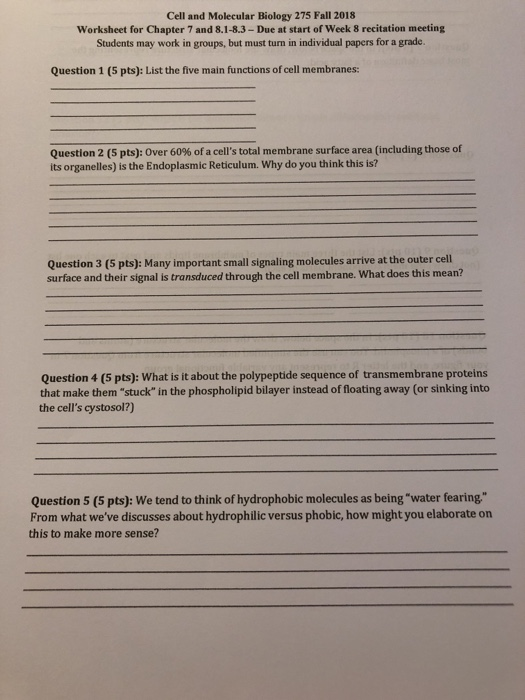 Cell and Molecular Biology 275 Fall 2018 Worksheet for Chapter 7 and 8.1-8.3-Due at start of Week 8 recitation meeting Students may work in groups, but must turn in individual papers for a grade. Question 1 (5 pts): List the five main functions of cell membranes: Question 2 (5 pts): Over 60% of a cells total membrane surface area (including those of its organelles) is the Endoplasmic Reticulum. Why do you think this is? Question 3 (5 pts): Many important small signaling molecules arrive at the outer cell surface and their signal is transduced through the cell membrane. What does this mean? Question 4 (5 pts): What is it about the polypeptide sequence of transmembrane proteins that make them stuck in the phospholipid bilayer instead of floating away (or sinking into the cells cystosol?) Question 5 (5 pts): We tend to think of hydrophobic molecules as being water fearing From what weve discusses about hydrophilic versus phobic, how might you elaborate orn this to make more sense?