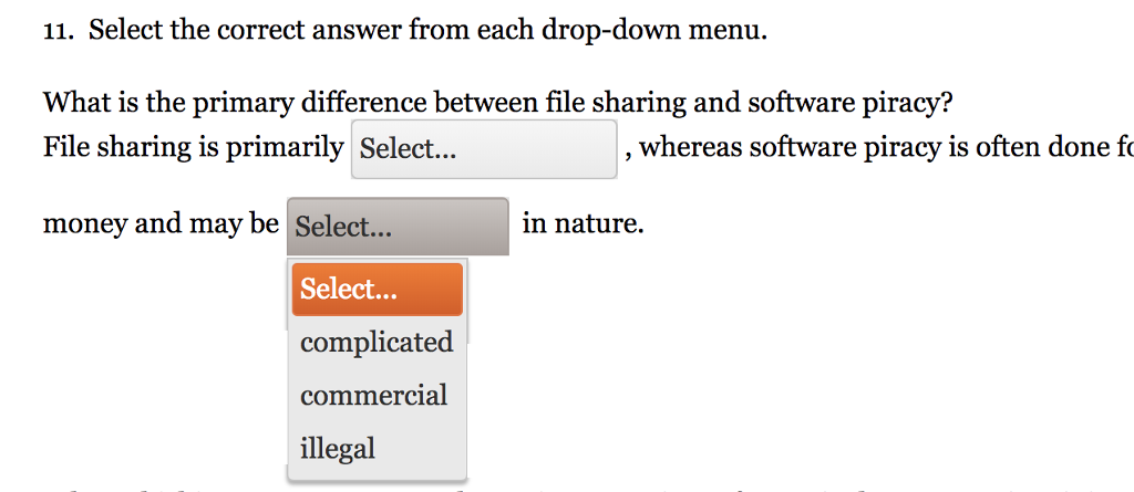 11. Select the correct answer from each drop-down menu. What is the primary difference between file sharing and software piracy? File sharing is primarily Select... whereas software piracy is often done fo money and may be Select... in nature. Select... complicated commercial illegal