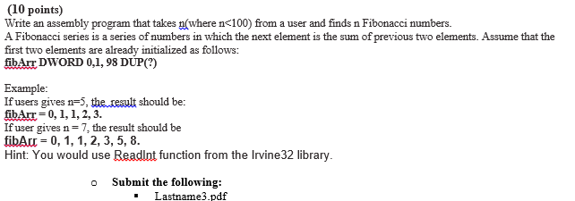 (1O points) Write an assembly program that takes p(where n<100) from a user and finds n Fibonacci numbers. A Fibonacci series is a series of numbers in which the next element is the sum of previous two elements. Assume that the first two elements are already initialized as follows: fibArr DWORD 0,1, 98 DUP(?) Example If users gives n=5, the result should be: fibArr-0, 1,1,2, 3. If user gives n = 7, the result should be fibArr-0, 1, 1, 2,3, 5, 8 Hint: You would use Readlnt function from the Irvine32 library o Submit the following: Lastname3.pdf