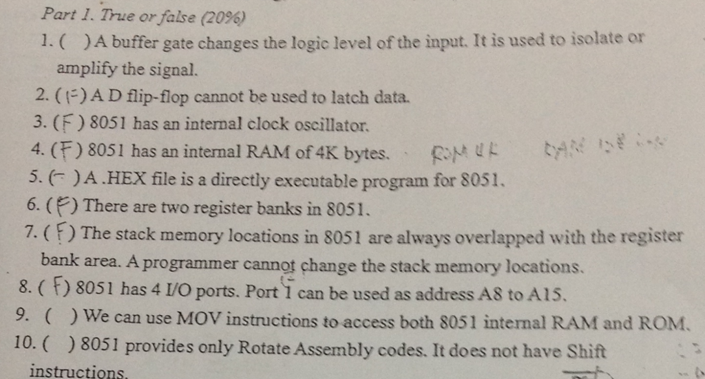 Part I. True or false (20%) 1.( )A buffer gate changes the logic level of the input. It is used to isolate or amplify the signal. 2. (F)ADflip-flop cannot be used to latch data. 3. (F) 8051 has an internal clock oscillator. 4. (F) 8051 has an internal RAM of4K bytes. . foM tye 13E 5. )A HEX file is a directly executable program for 8051. 6. () There are two register banks in 8051. 7. (F) The stack memory locations in 8051 are always overlapped with the register bank area. A programmer cannot change the stack memory locations 8. ( F) 8051 has 4 I/O ports. Port 1 can be used as address AS to AIS. 9. ()We can use MOV instructions to access both 8051 internal RAM and ROM. 10. ) 8051 provides only Rotate Assembly codes. It does not have Shift nstructions