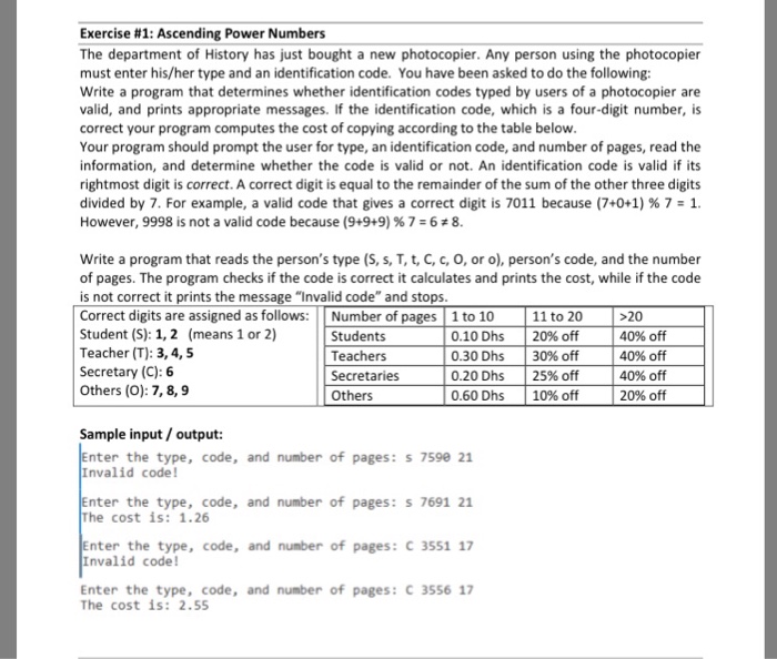 Exercise #1: Ascending Power Numbers The department of History has just bought a new photocopier. Any person using the photocopier must enter his/her type and an identification code. You have been asked to do the following: Write a program that determines whether identification codes typed by users of a photocopier are valid, and prints appropriate messages. If the identification code, which is a four-digit number, is correct your program computes the cost of copying according to the table below Your program should prompt the user for type, an identification code, and number of pages, read the information, and 

<div class=
