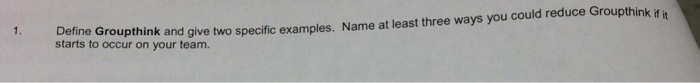 1. Define starts to occur on your team. Groupthink and give two specific examples. Name at least three ways you could reduce Groupthink if it
