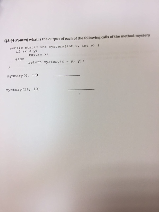 03:(4 Points) what is the output of each of the following calls of the method mystery public static int mystery(int x, int y) ( if (x y) くy) return x: else return mystery(x - y, y) mystery(6, 13) mystery 14, 10)