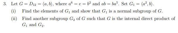 Let G-D12-(a, b), where a6-e-b2 and ab-bo. Set G,-(аг,b) i Find the elements of G1 and show that Gi is a normal subgroup of G (ii) Find another subgroup G2 of G such that G is the internal direct product of 3. ее Gi and G2