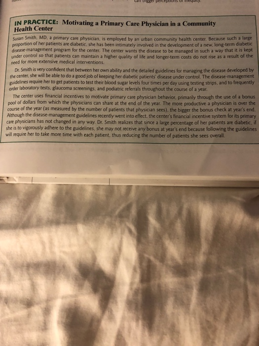 IN PRACTICE: Motivating a Primary Care Physician in a Community Health Center Susan Smith, MD, a primary care physician, is employed by an urban community health center. Because such a large proportion of her patients are diabetic, she has been intimately involved in the development of a new, long-term diabetic disease-management program for the center. The center wants the disease to be managed in such a way that it is kept under control so that patients can maintain a higher quality of life and longer-term costs do not rise as a result of the need for more extensive 

<div class=