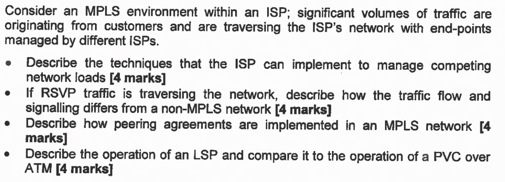 Consider an MPLS environment within an ISP; significant volumes of traffic are originating from customers and are traversing the ISPs network with end-points managed by different ISPs. Describe the techniques that the ISP can implement to manage competing network loads [4 marks] If RSVP traffic is traversing the network, describe how the traffic flow and signalling differs from a non-MPLS network [4 marks] Describe how peering agreements are implemented in an MPLS network 4 marks Describe the operation of an LSP and compare it to the operation of a PVC over ATM [4 marks]