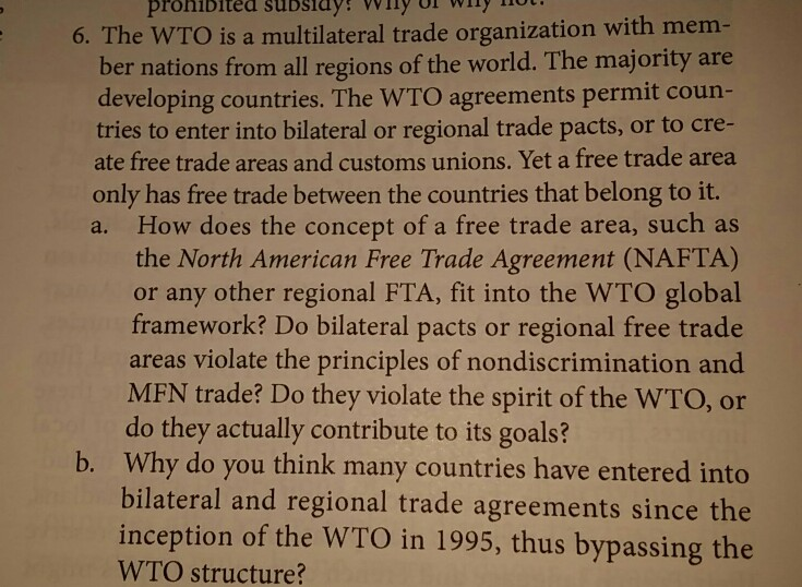 pronibited subsidyy Wy 6. The WTO is a multilateral trade organization with mem- ber nations from all regions of the world. The majority are developing countries. The WTO agreements permit coun- tries to enter into bilateral or regional trade pacts, or to cre- ate free trade areas and customs unions. Yet a free trade area only has free trade between the countries that belong to it. a. How does the concept of a free trade area, such as the North American Free Trade Agreement (NAFTA) or any other regional FTA, fit into the WTO global framework? Do 

<div class=