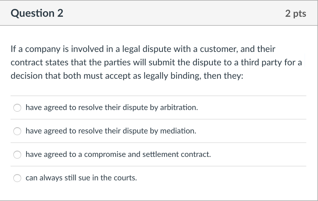 Question 2 2 pts If a company is involved in a legal dispute with a customer, and their contract states that the parties will submit the dispute to a third party for a decision that both must accept as legally binding, then they: have agreed to resolve their dispute by arbitration have agreed to resolve their dispute by mediation. have agreed to a compromise and settlement contract. can always still sue in the courts.