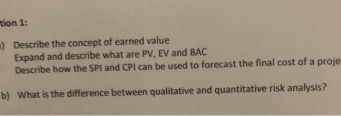 tion 1: Describe the concept of earned value Expand and describe what are PV, EV and BAC Describe how the SPI and CPI can be used to forecast the final cost of a proje ) b) What is the difference between qualitative and quantitative risk analysis?