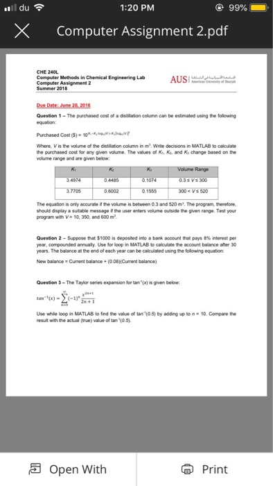 ..il du? 1:20 PM X Computer Assignment 2.pdf Computer Methods in Chemical Engineering Lab AUS Summer 2018 Question 1-The purchased cest of a distillason column can be estimated using the following equabion: Purchased Cost (S) 10v Where, V is the volume of the distilation column in m.Write decisions in MATLAB to caiculate the purchased cost for any given volume. The values of Ki, Ka. and Ka change based on the range and are given below 0.4485 1074 The equation is only accurate i he volume is between 0.3 and 520 m2. The program, therefore should 

<div class=