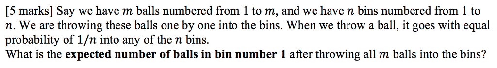 [5 marks] Say we have m balls numbered from 1 to m, and we have n bins numbered from 1 to n. We are throwing these balls one by one into the bins. When we throw a ball, it goes with equal probability of 1/n into any of the n bins. What is the expected number of balls in bin number 1 after throwing all m balls into the bins?