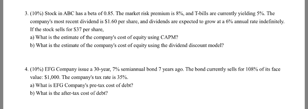 3 (10%) Stock in ABC has a beta of 0.85. The market risk premiumis 8%, and T-bills are currently yielding 5%. The companys most recent dividend is $1.60 per share, and dividends are expected to grow at a 6% annual rte indefinitely. If the stock sells for S37 per share, a) What is the estimate of the companys cost of equity using CAPM? b) What is the estimate of the companys cost of equity using the dividend discount model? 4. (10%) EFG Company issue a 30-year, 7% semiannual bond 7 years ago. The bond currently sells for 108% of its face value: $1,000. The companys tax rate is 35% a) What is EFG Companys pre-tax cost of debt? b) What is the after-tax cost of debt?