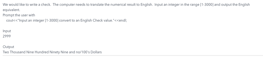 We would like to write a check. the computer needs to translate the numerical result to english. input an integer in the range [1-3000] and output the english equivalent. prompt the user witlh cout<<input an integer [1-3000] convert to an english check value.<<endl; input 2999 output two thousand nine hundred ninety nine and no/100s dollars