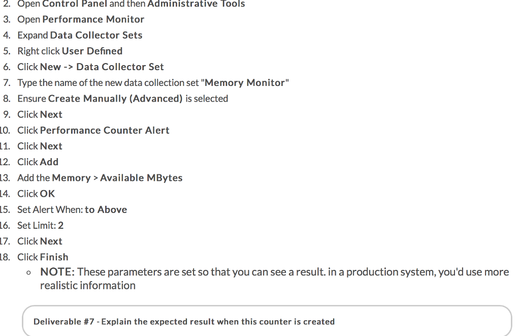 2. Open Control Panel and then Administrative Tools 3. Open Performance Monitor 4. Expand Data Collector Sets 5. Right click User Defined 6. Click New -> Data Collector Set 7. Type the name of the new data collection set Memory Monitor 8. Ensure Create Manually (Advanced) is selected 9. Click Next 0. Click Performance Counter Alert 11. Click Next 12. Click Add 13. Add the Memory>Available MBytes 4. Click OK 15. Set Alert When: to Above L6. Set Limit: 2 17. Click Next 8. Click Finish o NOTE: These parameters are set so that you can see a result. in a production system, youd use more realistic information Deliverable #7-Explain the expected result when this counter is created
