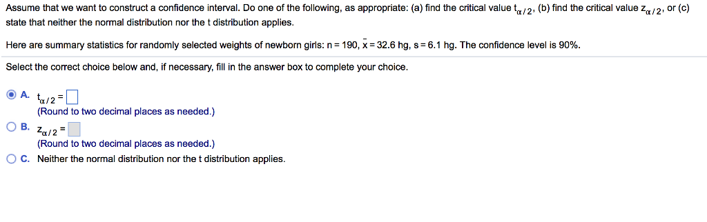 Assume that we want to construct a confidence interval. Do one of the following, as appropriate: (a) find the critical value ta/2. (b) find the critical value za/2, or (c) state that neither the normal distribution nor the t distribution applies Here are summary statistics for randomly selected weights of newborn girls: n = 190, x=32.6 hg, s= 6.1 hg. The confidence level is 90% Select the correct choice below and, if necessary, fill in the answer box to complete your choice (Round to two decimal places as needed.) (Round to two decimal places as needed.) Neither the normal distribution nor the t distribution applies ° C.