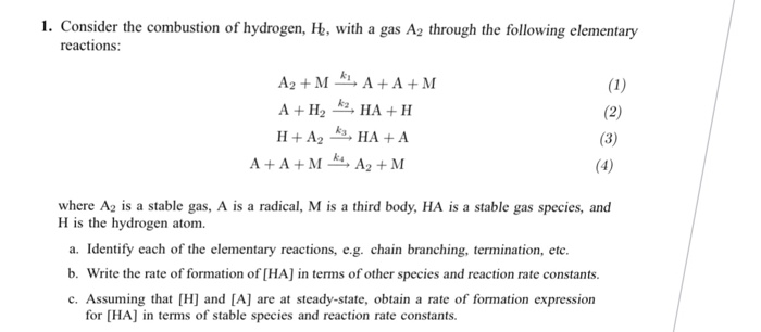 1. Consider the combustion of hydrogen, Ht, with a gas A2 through the following elementary reactions where A2 is a stable gas, A is a radical, M is a third body, HA is a stable gas species, and H is the hydrogen atom. a. Identify each of the elementary reactions, e.g. chain branching, termination, ete. b. Write the rate of formation of [HA] in terms of other species and reaction rate constants. c. Assuming that [H and [A] are at steady-state, obtain a rate of formation expression for [HA] in terms of stable species and reaction rate constants.