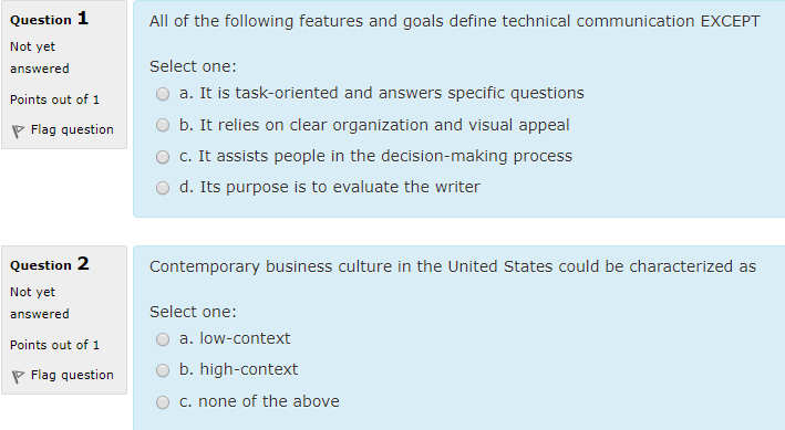 Question 1 Not yet answered Points out of 1 All of the following features and goals define technical communication EXCEPT Select one: O a. It is task-oriented and answers specific questions O b. It relies on clear organization and visual appeal O c. It assists people in the decision-making process O d. Its purpose is to evaluate the writer Flag question Question 2 Not yet answered Points out of 1 Contemporary business culture in the United States could be characterized as Select one: O a. low-context O b. high-context O c. none of the above Flag question