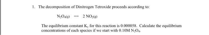 1. The decomposition of Dinitrogen Tetroxide proceeds according to: 2NO2(g) N2049 == The equilibrium constant Ke for this reaction is 0.000058. Calculate the equilibrium concentrations of each species if we start with 0.10M N204.