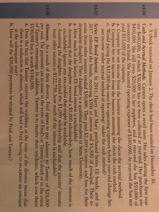 year e. A check received on January 2. The check had been mailed on December 30. Cash and Accrual Methods. Carmen opens a retail store. Her sales during the first year are S600,000, of which $30,000 has not been collected at year-end. Her purchases are $400,000. She still owes $20,000 to her suppliers, and at year-end she has $50,000 c inventory on hand. She incurred operating expenses of $160,000. At year-end she has not paid $15,000 of the expenses a. Compute her net income from the business assuming she elects the accrual method b. Compute her net income from the business assuming she elects the cash method. c. Would paying the $15,000 she owes for operating expenses before year-end change her 13-3 net income under accrual method of reporting? under the cash method? Series EE Bond Interest. In 2013, Harry and Mary purchased Series EE bonds, and in 2017 redeemed the bonds, receiving $500 of interest and $1,500 of principal. Their in- come from other sources totaled $30,000. They paid $2,200 in tuition and fees for their dependent daughter. Their daughter is a qualified student at State University a. How much of the Series EE bond interest is excludable? b. Assuming that the daughter received a $1,000 scholarship, how much of the interest is excludable? Ignore any tax credits that might be available. c. Assuming the daughter received the $1,000 scholarship and that the parents income from other sources is $122,750, how much of the interest is excludable? Alimony. As a result of their divorce, Fred agrees to pay alimony to Tammy of $20,000 per year. The payments are to cease in the event of Freds or Tammys death or in the event of Tammys remarriage. In addition, Tammy is to receive their residence, which cost them $100,000 but is worth $140,000 a. Does the fact that Tammy receives the residence at the time of the divorce mean that there is a reduction in alimony, which will lead to Fred having to recapture an amount in the subsequent year? b. How will the $20,000 payments be treated by Fred and Tammy?