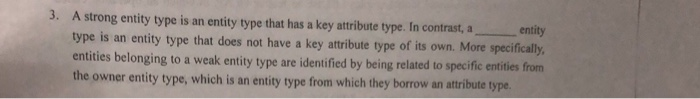 3. A strong entity type is an entity type that has a key attribute type. In contrast, a type is an entity type that does not have a key attribute type of its own. More specifically entities belonging to a weak entity type are the owner entity type, which is an entity type from which they borrow an atribute type , entity identified by being related to specific entities from