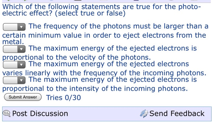 Which of the following statements are true for the photo- electric effect? (select true or false) The frequency of the photons must be larger than a The maximum energy of the ejected electrons is The maximum energy of the ejected electrons certain minimum value in order to eject electrons from the metal proportional to the velocity of the photons varies linearly with the frequernfyt he tiechcoming photons The maximum energy of the ejected electrons is proportional to the intensity of the incoming photons. Submit Answer Tries 0/30 Post Discussion Send Feedback
