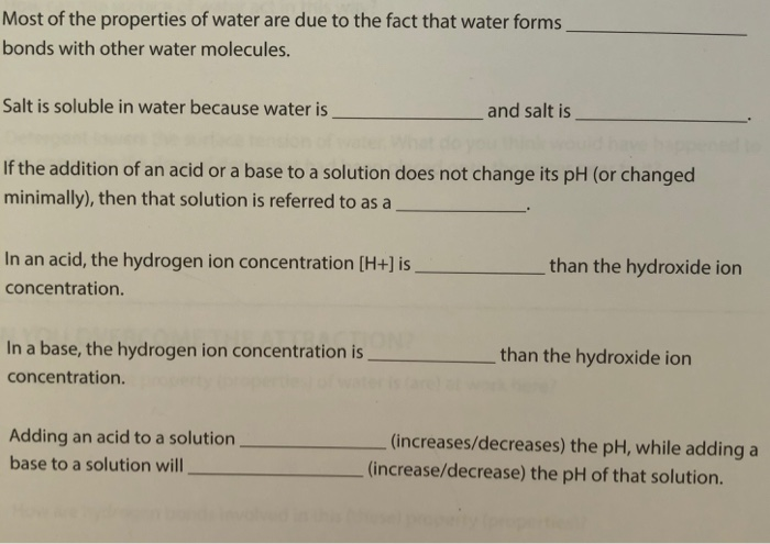 Most of the properties of water are due to the fact that water forms bonds with other water molecules. Salt is soluble in water because water is and salt is If the addition of an acid or a base to a solution does not change its pH (or changed minimally), then that solution is referred to as a In an acid, the hydrogen ion concentration [H+] is concentration. than the hydroxide ion In a base, the hydrogen ion concentration is concentration. than the hydroxide ion Adding an acid to a solution base to a solution will (increases/decreases) the pH, while adding a (increase/decrease) the pH of that solution