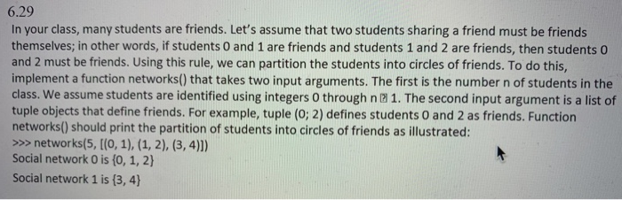 6.29 In your class, many students are friends. Lets assume that two students sharing a friend must be friends themselves; in other words, if students O and 1 are friends and students 1 and 2 are friends, then students 0 and 2 must be friends. Using this rule, we can partition the students into circles of friends. To do this, implement a function networks() that takes two input arguments. The first is the number n of students in the class. We assume students are identified using integers 0 through n 1. The second input argument is a list of tuple objects that define friends. For example, tuple (0; 2) defines students O and 2 as friends. Function networks() should print the partition of students into circles of friends as illustrated: >>> networks(5, [(0, 1), (1, 2), (3, 4)]) Social network O is (0, 1, 2) Social network 1 is (3, 4)